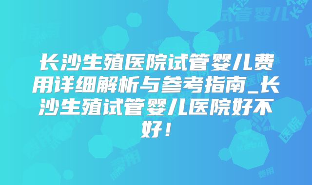 长沙生殖医院试管婴儿费用详细解析与参考指南_长沙生殖试管婴儿医院好不好！