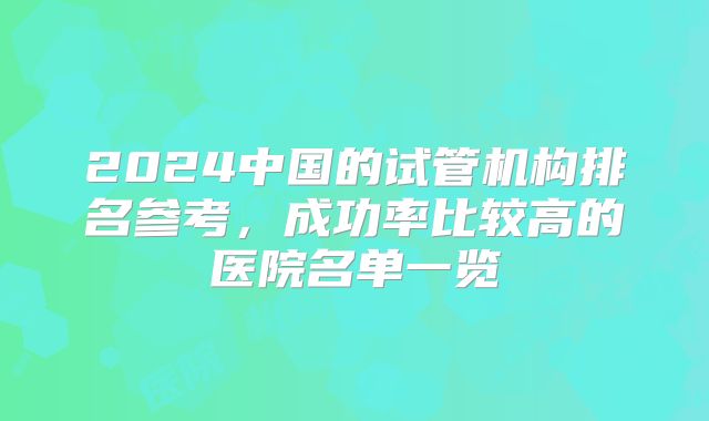 2024中国的试管机构排名参考,成功率比较高的医院名单一览