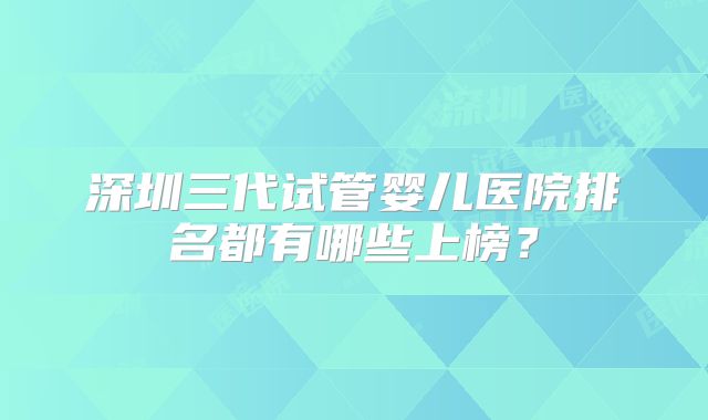 深圳三代试管婴儿医院排名都有哪些上榜？