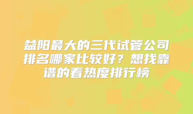 益阳最大的三代试管公司排名哪家比较好？想找靠谱的看热度排行榜