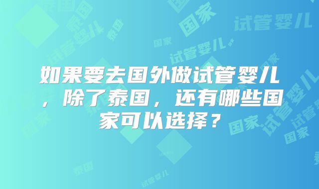 如果要去国外做试管婴儿，除了泰国，还有哪些国家可以选择？
