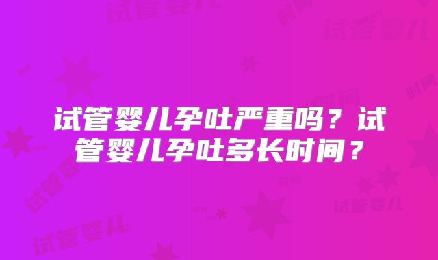 试管婴儿孕吐严重吗？试管婴儿孕吐多长时间？