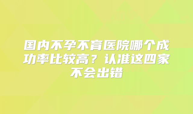 国内不孕不育医院哪个成功率比较高?认准这四家不会出错