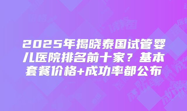 2025年揭晓泰国试管婴儿医院排名前十家？基本套餐价格+成功率都公布