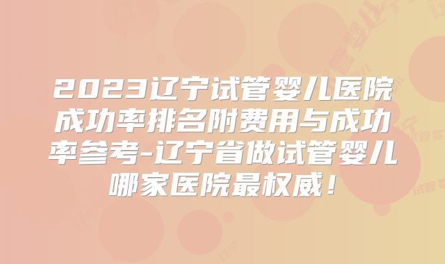 2023辽宁试管婴儿医院成功率排名附费用与成功率参考-辽宁省做试管婴儿哪家医院最权威！