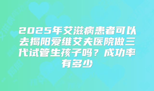2025年艾滋病患者可以去揭阳爱维艾夫医院做三代试管生孩子吗?成功率有多少