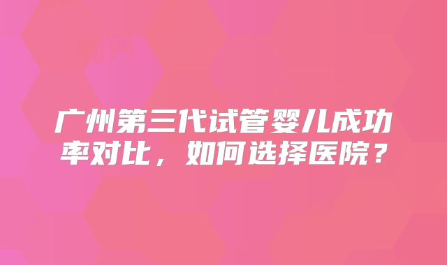 广州第三代试管婴儿成功率对比，如何选择医院？