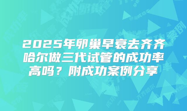 2025年卵巢早衰去齐齐哈尔做三代试管的成功率高吗？附成功案例分享