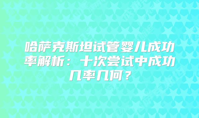 哈萨克斯坦试管婴儿成功率解析：十次尝试中成功几率几何？