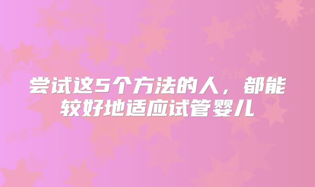 尝试这5个方法的人,都能较好地适应试管婴儿