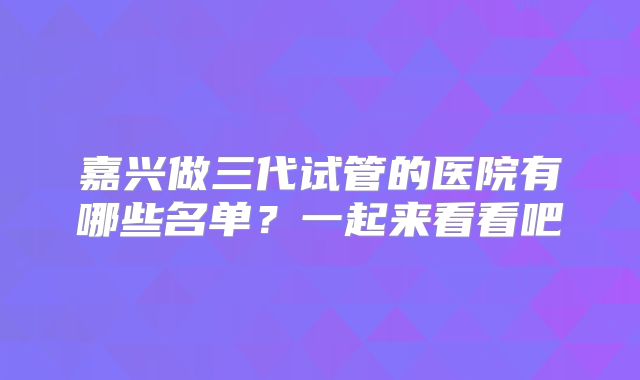 嘉兴做三代试管的医院有哪些名单？一起来看看吧