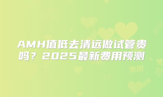 AMH值低去清远做试管贵吗?2025最新费用预测