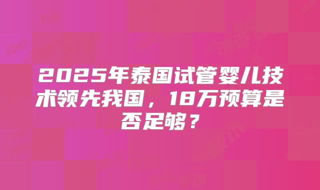 2025年泰国试管婴儿技术领先我国，18万预算是否足够？