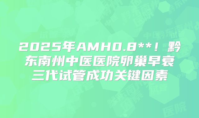 2025年AMH0.8**！黔东南州中医医院卵巢早衰三代试管成功关键因素