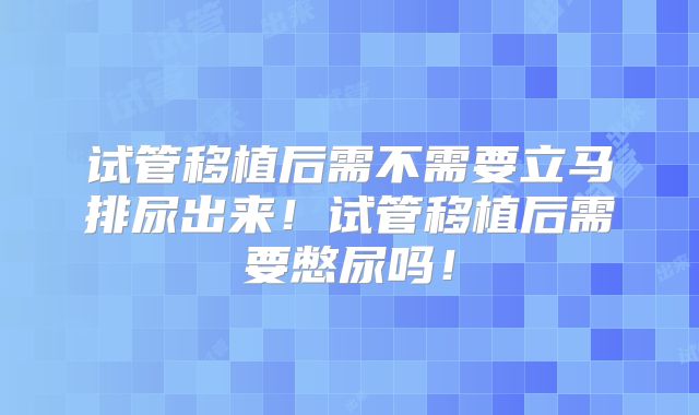 试管移植后需不需要立马排尿出来!试管移植后需要憋尿吗!