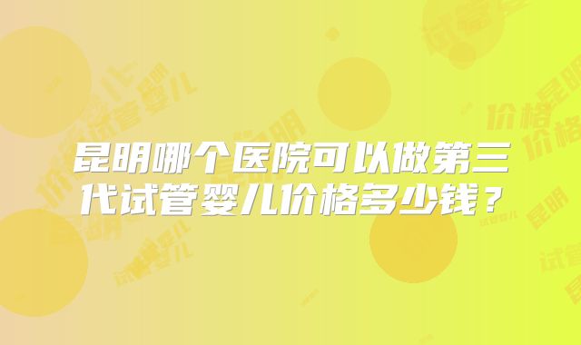 昆明哪个医院可以做第三代试管婴儿价格多少钱？