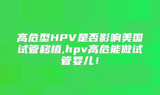 高危型HPV是否影响美国试管移植,hpv高危能做试管婴儿！