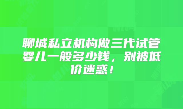 聊城私立机构做三代试管婴儿一般多少钱，别被低价迷惑！