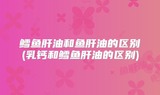 鳕鱼肝油和鱼肝油的区别(乳钙和鳕鱼肝油的区别)