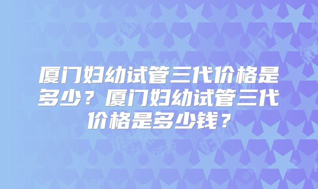 厦门妇幼试管三代价格是多少？厦门妇幼试管三代价格是多少钱？