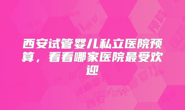 西安试管婴儿私立医院预算,看看哪家医院最受欢迎