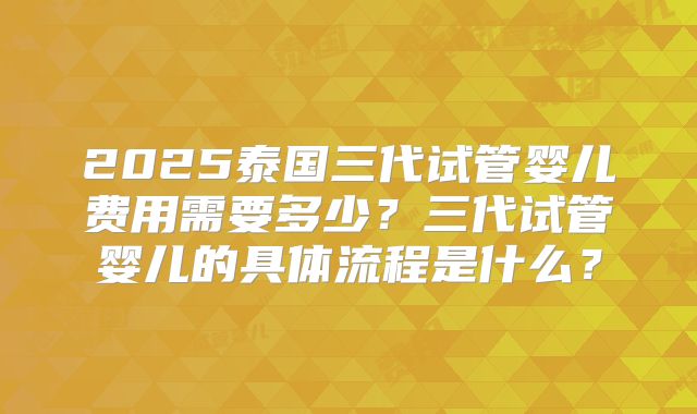 2025泰国三代试管婴儿费用需要多少?三代试管婴儿的具体流程是什么?