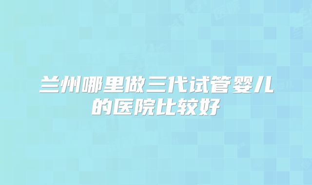兰州哪里做三代试管婴儿的医院比较好