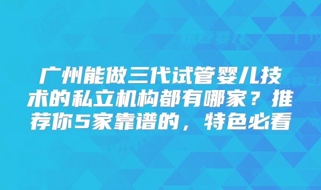 广州能做三代试管婴儿技术的私立机构都有哪家？推荐你5家靠谱的，特色必看