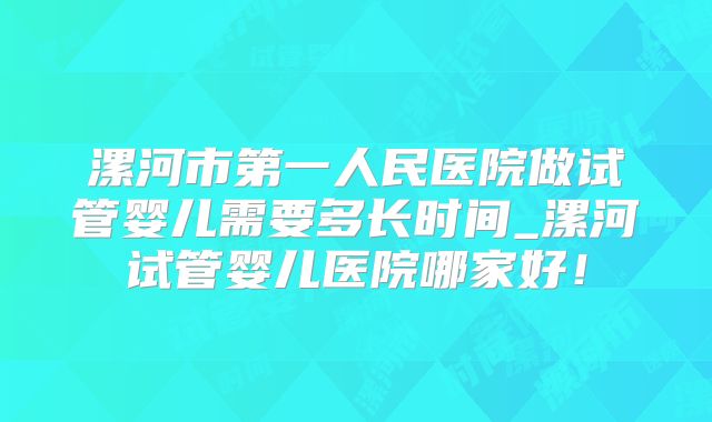 漯河市第一人民医院做试管婴儿需要多长时间_漯河试管婴儿医院哪家好!