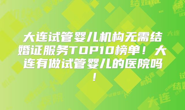 大连试管婴儿机构无需结婚证服务TOP10榜单！大连有做试管婴儿的医院吗！