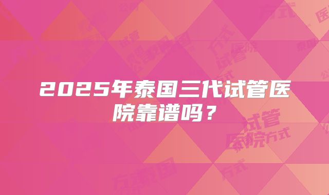 2025年泰国三代试管医院靠谱吗？