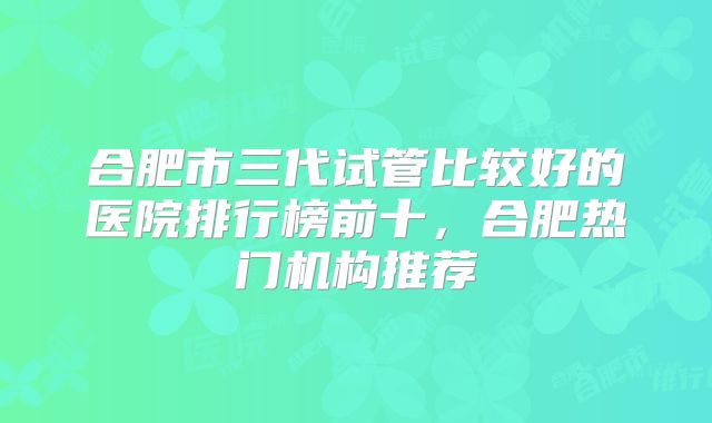 合肥市三代试管比较好的医院排行榜前十,合肥热门机构推荐