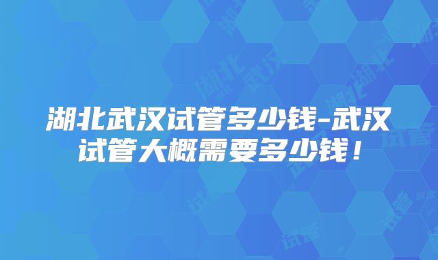 湖北武汉试管多少钱-武汉试管大概需要多少钱！