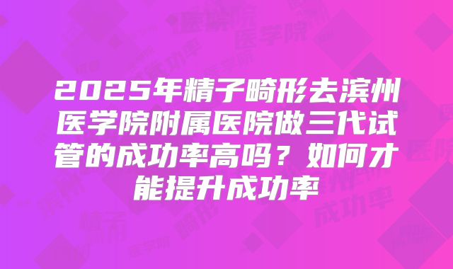 2025年精子畸形去滨州医学院附属医院做三代试管的成功率高吗?如何才能提升成功率