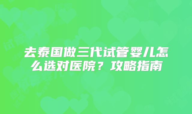 去泰国做三代试管婴儿怎么选对医院？攻略指南