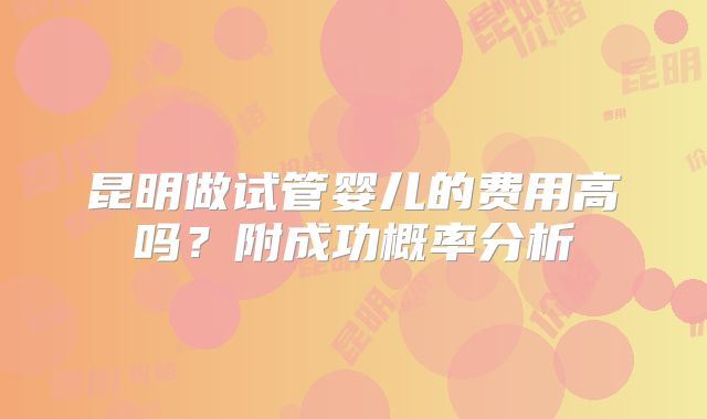昆明做试管婴儿的费用高吗?附成功概率分析