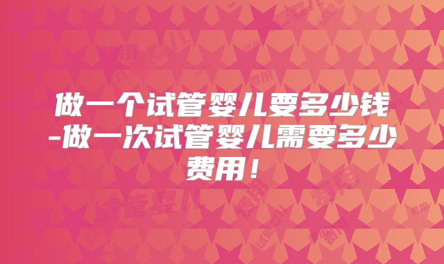 做一个试管婴儿要多少钱-做一次试管婴儿需要多少费用！