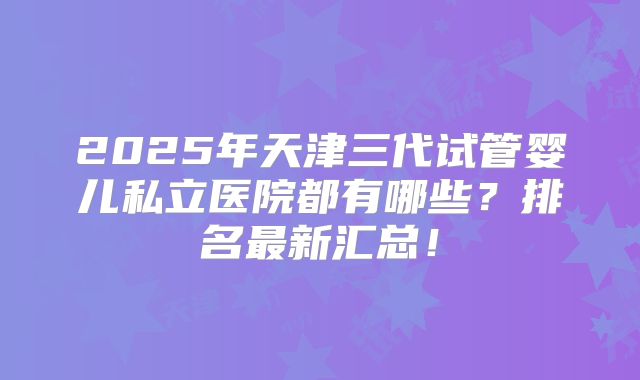 2025年天津三代试管婴儿私立医院都有哪些？排名最新汇总！