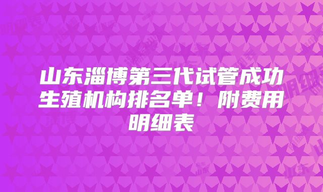 山东淄博第三代试管成功生殖机构排名单！附费用明细表