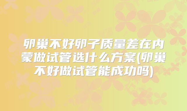 卵巢不好卵子质量差在内蒙做试管选什么方案(卵巢不好做试管能成功吗)