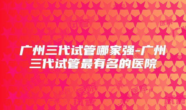 广州三代试管哪家强-广州三代试管最有名的医院