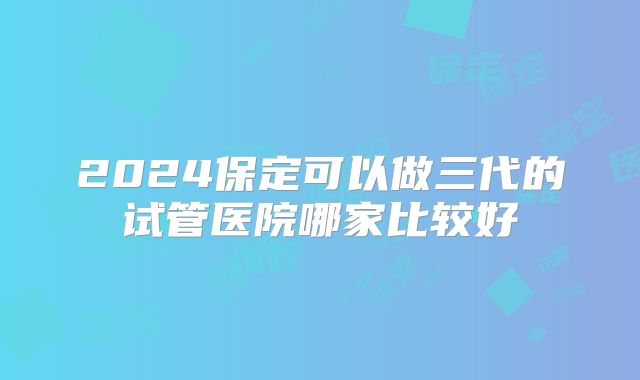2024保定可以做三代的试管医院哪家比较好