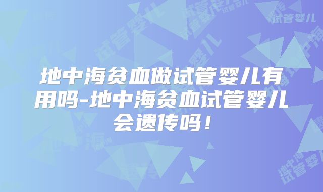 地中海贫血做试管婴儿有用吗-地中海贫血试管婴儿会遗传吗！