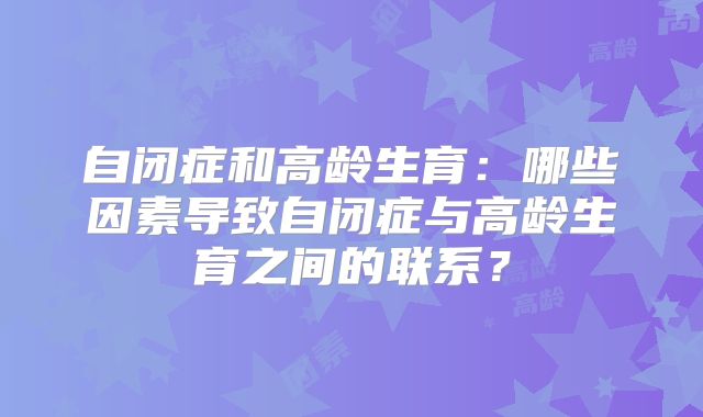 自闭症和高龄生育：哪些因素导致自闭症与高龄生育之间的联系？