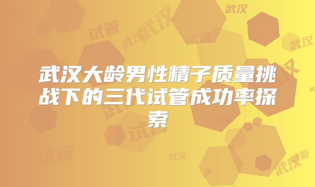 武汉大龄男性精子质量挑战下的三代试管成功率探索