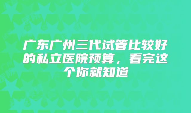 广东广州三代试管比较好的私立医院预算，看完这个你就知道