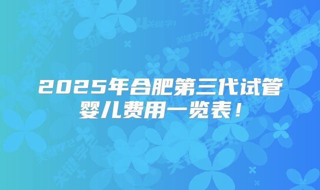 2025年合肥第三代试管婴儿费用一览表!