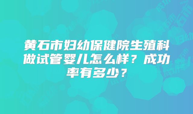 黄石市妇幼保健院生殖科做试管婴儿怎么样？成功率有多少？