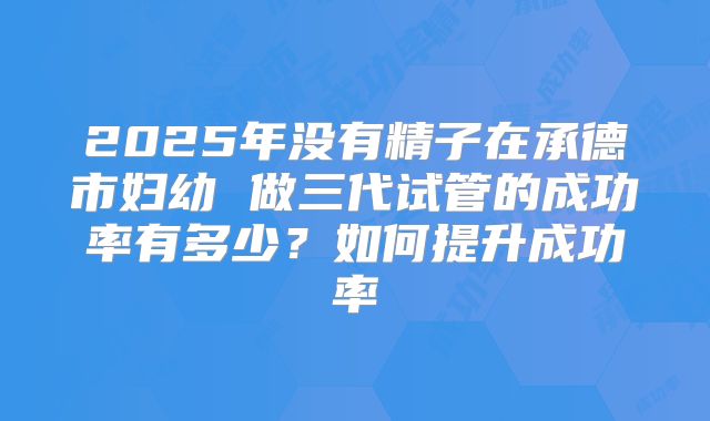 2025年没有精子在承德市妇幼 做三代试管的成功率有多少?如何提升成功率