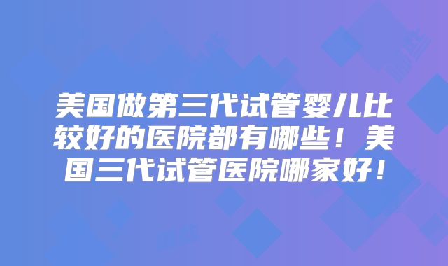 美国做第三代试管婴儿比较好的医院都有哪些！美国三代试管医院哪家好！